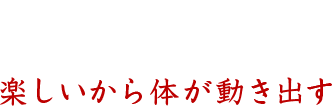 楽しいから体が動き出す